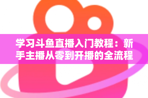 学习斗鱼直播入门教程：新手主播从零到开播的全流程实战指南