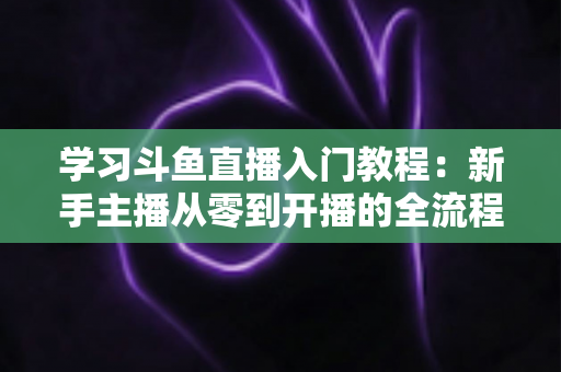 学习斗鱼直播入门教程：新手主播从零到开播的全流程实战指南