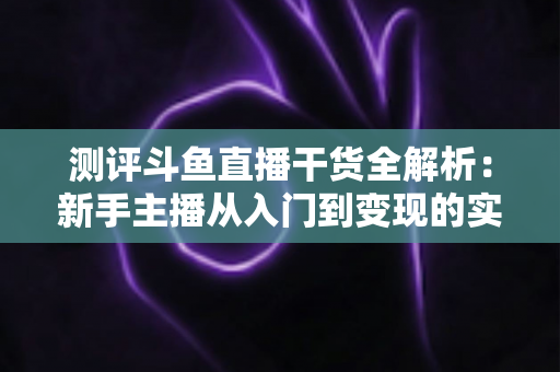测评斗鱼直播干货全解析：新手主播从入门到变现的实战避坑指南