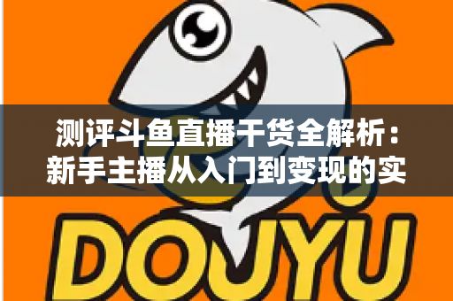 测评斗鱼直播干货全解析：新手主播从入门到变现的实战避坑指南