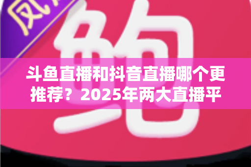 斗鱼直播和抖音直播哪个更推荐?2025年两大直播平台全方位对比与选择指南 斗鱼直播和抖音直播哪个更推荐?2025年两大直播平台全方位对比与选择指南