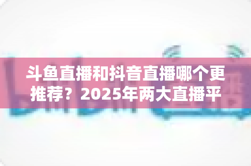斗鱼直播和抖音直播哪个更推荐?2025年两大直播平台全方位对比与选择指南 斗鱼直播和抖音直播哪个更推荐?2025年两大直播平台全方位对比与选择指南