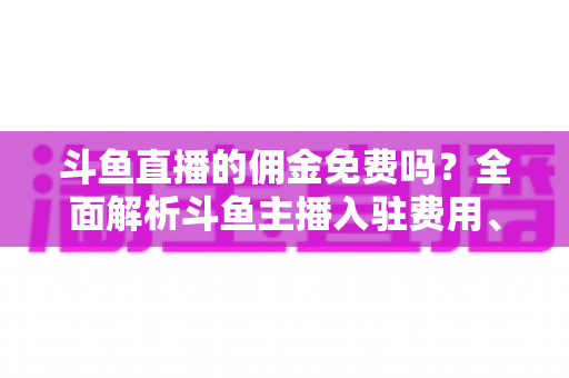 斗鱼直播的佣金免费吗？全面解析斗鱼主播入驻费用、分成规则与收益提升指南