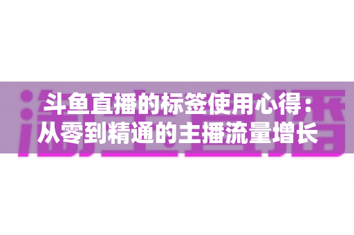 斗鱼直播的标签使用心得：从零到精通的主播流量增长实战指南