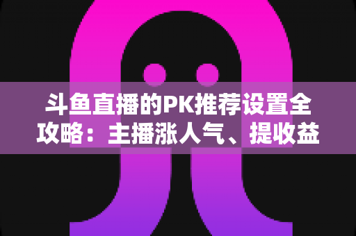 斗鱼直播的PK推荐设置全攻略:主播涨人气、提收益的必备实战指南 斗鱼直播的PK推荐设置全攻略:主播涨人气、提收益的必备实战指南
