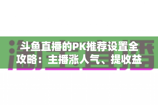 斗鱼直播的PK推荐设置全攻略:主播涨人气、提收益的必备实战指南 斗鱼直播的PK推荐设置全攻略:主播涨人气、提收益的必备实战指南