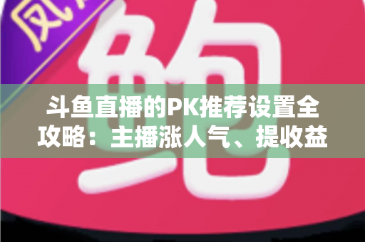 斗鱼直播的PK推荐设置全攻略：主播涨人气、提收益的必备实战指南