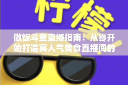 做饭斗鱼直播指南:从零开始打造高人气美食直播间的完整攻略 做饭斗鱼直播指南:从零开始打造高人气美食直播间的完整攻略