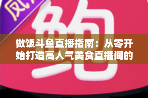 做饭斗鱼直播指南：从零开始打造高人气美食直播间的完整攻略