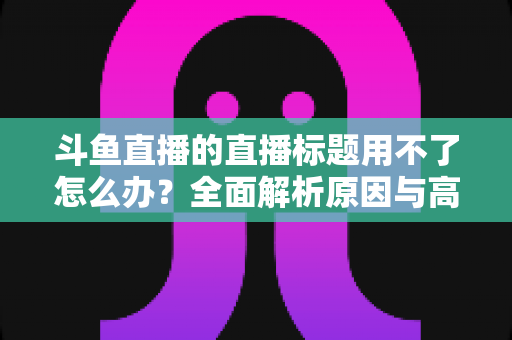 斗鱼直播的直播标题用不了怎么办？全面解析原因与高效解决技巧大全
