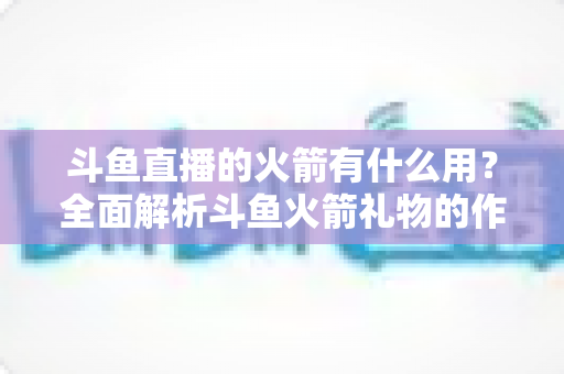 斗鱼直播的火箭有什么用?全面解析斗鱼火箭礼物的作用与价值 斗鱼直播的火箭有什么用?全面解析斗鱼火箭礼物的作用与价值