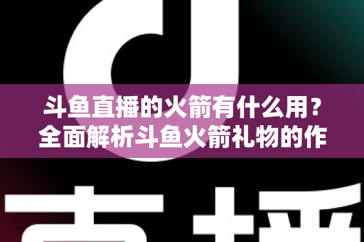 斗鱼直播的火箭有什么用?全面解析斗鱼火箭礼物的作用与价值 斗鱼直播的火箭有什么用?全面解析斗鱼火箭礼物的作用与价值