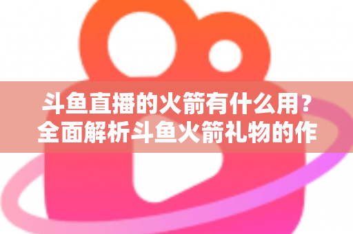 斗鱼直播的火箭有什么用？全面解析斗鱼火箭礼物的作用与价值