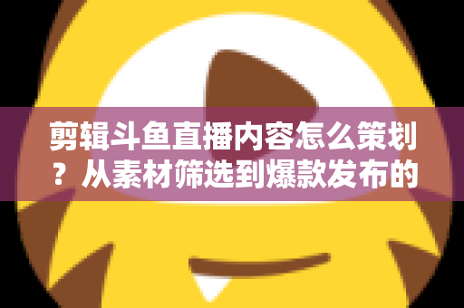 剪辑斗鱼直播内容怎么策划？从素材筛选到爆款发布的完整策划指南