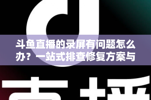 斗鱼直播的录屏有问题怎么办？一站式排查修复方案与实用技巧全解析