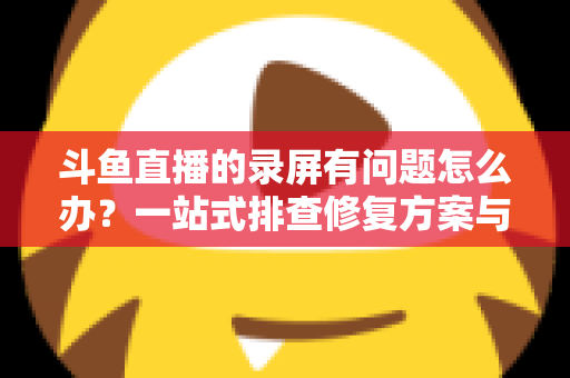 斗鱼直播的录屏有问题怎么办？一站式排查修复方案与实用技巧全解析