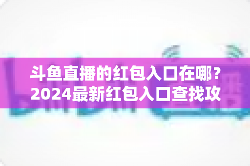 斗鱼直播的红包入口在哪？2024最新红包入口查找攻略与领取技巧全解析
