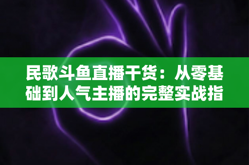 民歌斗鱼直播干货：从零基础到人气主播的完整实战指南