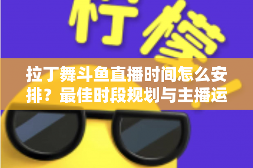 拉丁舞斗鱼直播时间怎么安排?最佳时段规划与主播运营全攻略 拉丁舞斗鱼直播时间怎么安排?最佳时段规划与主播运营全攻略