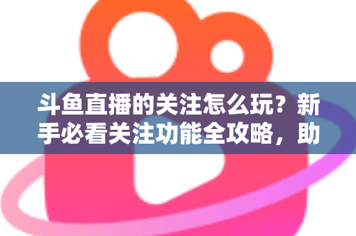 斗鱼直播的关注怎么玩?新手必看关注功能全攻略,助你轻松玩转主播粉丝圈 斗鱼直播的关注怎么玩?新手必看关注功能全攻略,助你轻松玩转主播粉丝圈