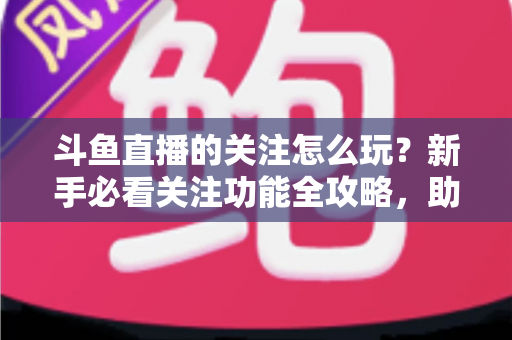斗鱼直播的关注怎么玩？新手必看关注功能全攻略，助你轻松玩转主播粉丝圈
