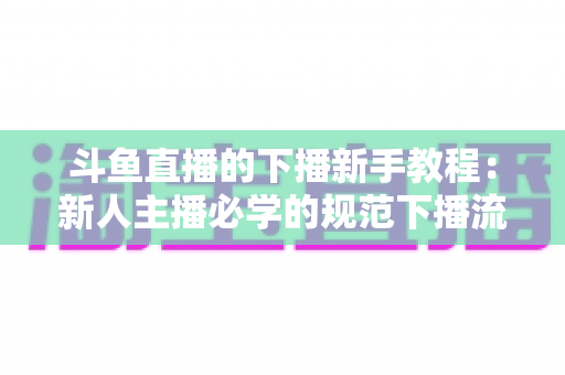 斗鱼直播的下播新手教程：新人主播必学的规范下播流程与实用技巧全攻略