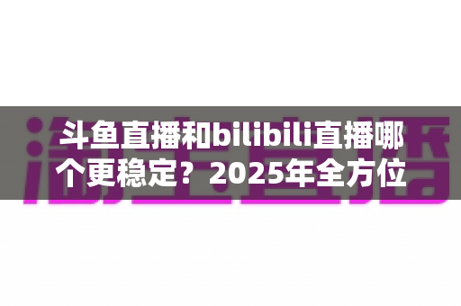 斗鱼直播和bilibili直播哪个更稳定？2025年全方位深度对比分析与选平台指南