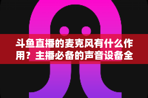 斗鱼直播的麦克风有什么作用?主播必备的声音设备全解析与实用指南 斗鱼直播的麦克风有什么作用?主播必备的声音设备全解析与实用指南