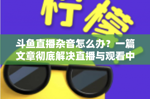 斗鱼直播杂音怎么办?一篇文章彻底解决直播与观看中的声音困扰 斗鱼直播杂音怎么办?一篇文章彻底解决直播与观看中的声音困扰