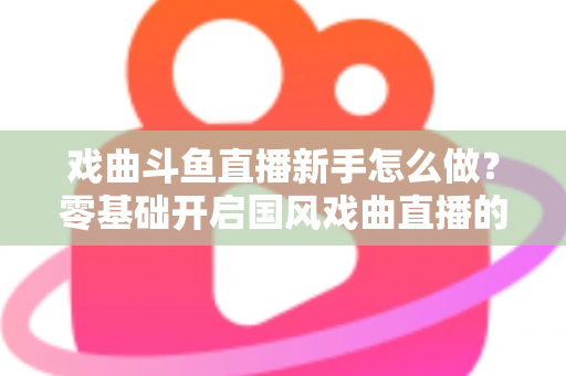 戏曲斗鱼直播新手怎么做?零基础开启国风戏曲直播的全方位实战指南 戏曲斗鱼直播新手怎么做?零基础开启国风戏曲直播的全方位实战指南