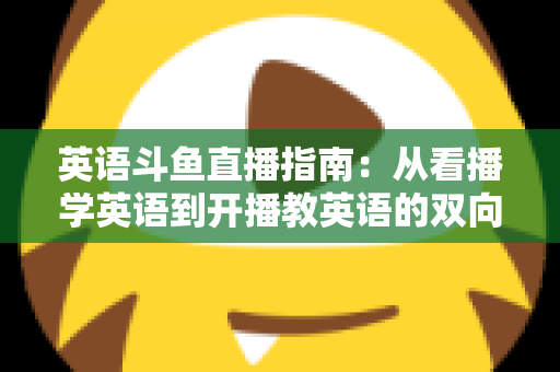 英语斗鱼直播指南：从看播学英语到开播教英语的双向全攻略