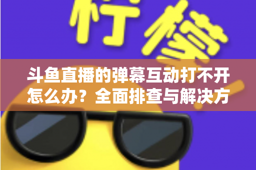 斗鱼直播的弹幕互动打不开怎么办?全面排查与解决方案指南,让你畅快重温弹幕互动体验 斗鱼直播的弹幕互动打不开怎么办?全面排查与解决方案指南,让你畅快重温弹幕互动体验