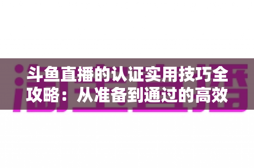 斗鱼直播的认证实用技巧全攻略：从准备到通过的高效指南，助你快速开启直播之路