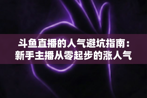 斗鱼直播的人气避坑指南：新手主播从零起步的涨人气实战手册