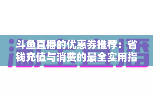 斗鱼直播的优惠券推荐:省钱充值与消费的最全实用指南 斗鱼直播的优惠券推荐:省钱充值与消费的最全实用指南