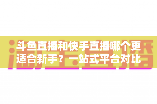 斗鱼直播和快手直播哪个更适合新手？一站式平台对比分析与开播指南