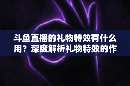 斗鱼直播的礼物特效有什么用?深度解析礼物特效的作用、价值与使用技巧 斗鱼直播的礼物特效有什么用?深度解析礼物特效的作用、价值与使用技巧