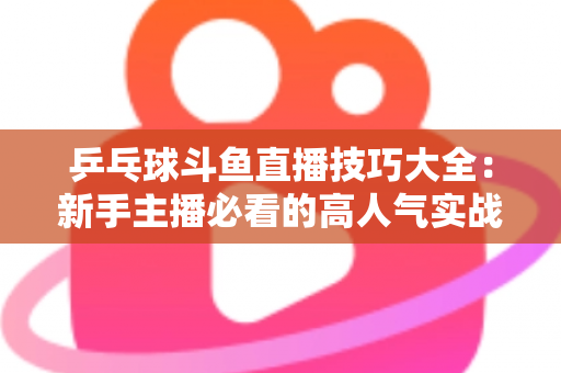 乒乓球斗鱼直播技巧大全:新手主播必看的高人气实战攻略与涨粉秘籍 乒乓球斗鱼直播技巧大全:新手主播必看的高人气实战攻略与涨粉秘籍