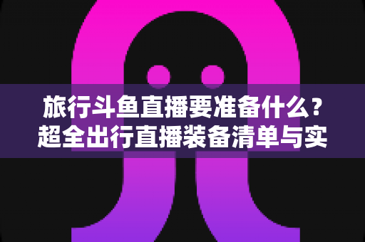 旅行斗鱼直播要准备什么？超全出行直播装备清单与实战攻略，助你边走边播人气爆棚