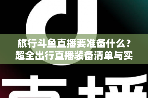 旅行斗鱼直播要准备什么？超全出行直播装备清单与实战攻略，助你边走边播人气爆棚