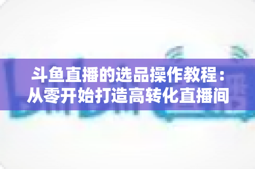 斗鱼直播的选品操作教程:从零开始打造高转化直播间的完整指南 斗鱼直播的选品操作教程:从零开始打造高转化直播间的完整指南