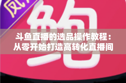 斗鱼直播的选品操作教程：从零开始打造高转化直播间的完整指南