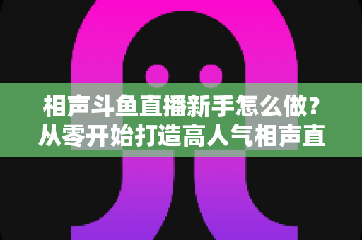 相声斗鱼直播新手怎么做？从零开始打造高人气相声直播间的完整指南