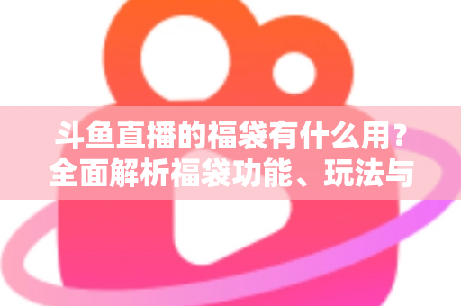 斗鱼直播的福袋有什么用？全面解析福袋功能、玩法与互动价值全攻略