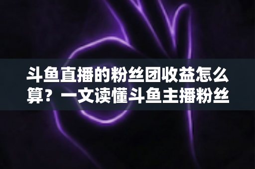 斗鱼直播的粉丝团收益怎么算？一文读懂斗鱼主播粉丝团收益构成、分成比例与提现规则