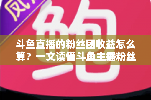 斗鱼直播的粉丝团收益怎么算？一文读懂斗鱼主播粉丝团收益构成、分成比例与提现规则