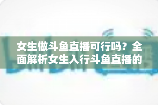 女生做斗鱼直播可行吗？全面解析女生入行斗鱼直播的机遇、挑战与实操指南