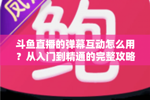 斗鱼直播的弹幕互动怎么用？从入门到精通的完整攻略，让你轻松玩转直播间氛围