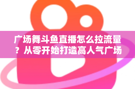 广场舞斗鱼直播怎么拉流量?从零开始打造高人气广场舞直播间的完整攻略 广场舞斗鱼直播怎么拉流量?从零开始打造高人气广场舞直播间的完整攻略