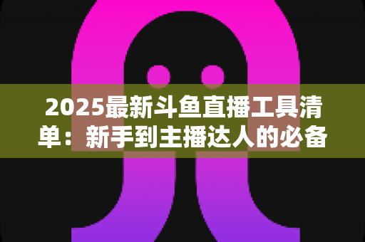 2025最新斗鱼直播工具清单：新手到主播达人的必备装备一站式指南